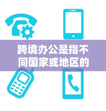 跨境办公是指不同国家或地区的员工或机构之间通过互联网进行工作和交流的场景。这种模式在全球范围内广泛应用，尤其是在跨国公司、教育机构、医疗机构和教育机构等领域。以下是一些关于跨境办公的详细信息
