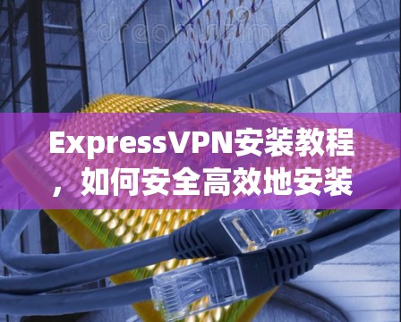 ExpressVPN安装教程，如何安全高效地安装并使用
