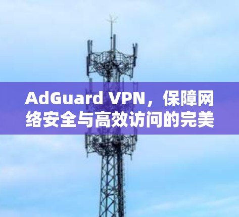 AdGuard VPN,保障网络安全与高效访问的完美组合 AdGuard VPN,保障网络安全与高效访问的完美组合