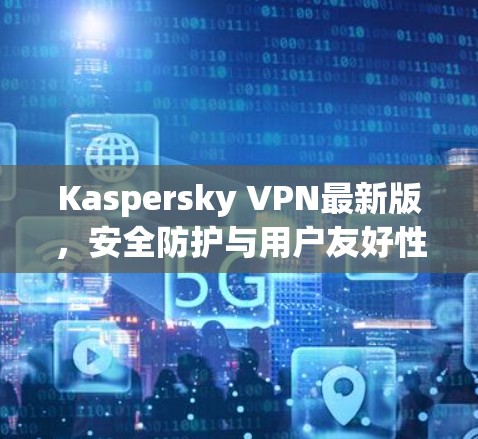 Kaspersky VPN最新版，安全防护与用户友好性能的完美结合