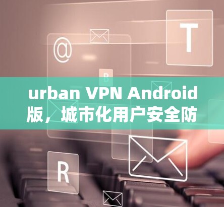 urban VPN Android版，城市化用户安全防护的新选择