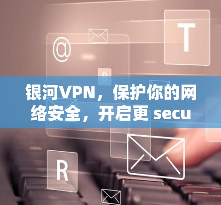 银河VPN，保护你的网络安全，开启更 secure 的未来
