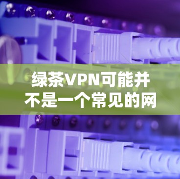 绿茶VPN可能并不是一个常见的网络服务，可能是一个特定的项目或平台。如果您指的是绿茶VPN，请提供更多的上下文或详细信息，以便我更好地帮助您
