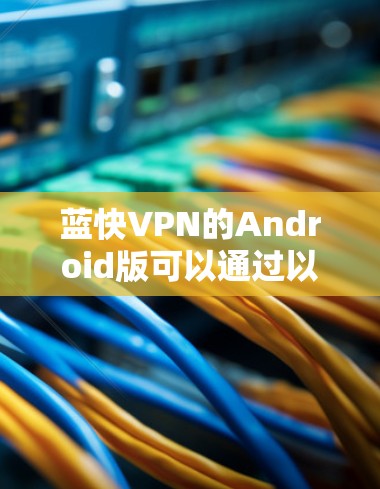 蓝快VPN的Android版可以通过以下步骤进行下载和安装 蓝快VPN的Android版可以通过以下步骤进行下载和安装
