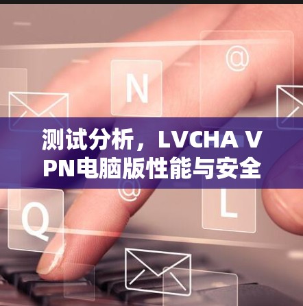 测试分析,LVCHA VPN电脑版性能与安全性 测试分析,LVCHA VPN电脑版性能与安全性
