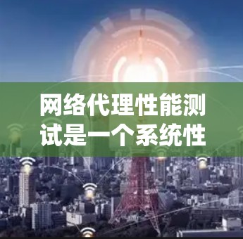 网络代理性能测试是一个系统性的过程，旨在评估代理在不同环境下的性能表现，以优化其功能和提高效率。以下是对网络代理性能测试的详细总结