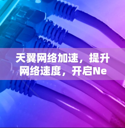 天翼网络加速，提升网络速度，开启Networld全新的未来