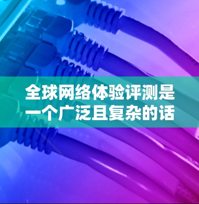 全球网络体验评测是一个广泛且复杂的话题，涉及技术、设备、用户反馈等多个维度。以下是一篇关于全球网络体验评测的介绍，涵盖不同的网络服务和地区的网络情况