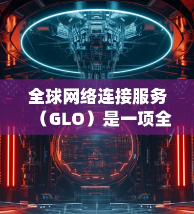 全球网络连接服务（GLO）是一项全球范围内的网络服务，旨在为不同国家提供连通的互联网连接，类似于Google的搜索功能。以下是对GLO的详细分析