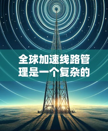 全球加速线路管理是一个复杂的交通管理问题，涉及多个方面的考虑。以下是对此问题的详细分析和总结