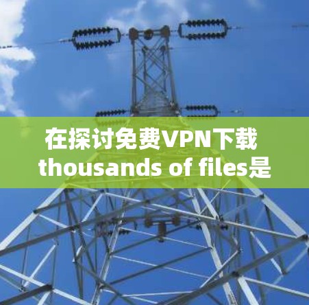 在探讨免费VPN下载 thousands of files是否可能时，我们可以从以下几个方面进行分析