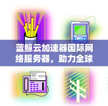 蓝鲸云加速器国际网络服务器，助力全球数据传输与存储优化