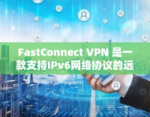 FastConnect VPN 是一款支持IPv6网络协议的远程网络连接软件，旨在为用户提供高效、安全的网络连接体验。以下是关于 FastConnect VPN 的详细信息