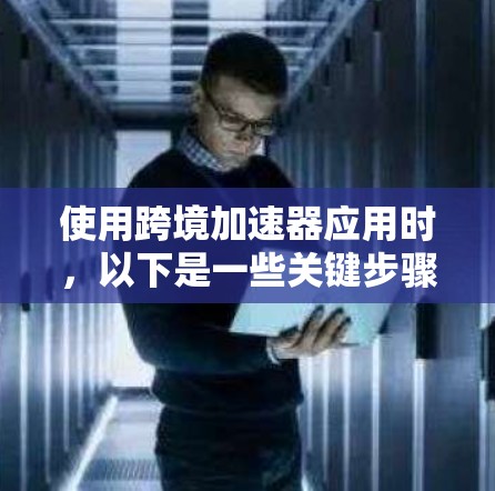 使用跨境加速器应用时，以下是一些关键步骤和注意事项
